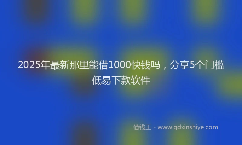 2025年最新那里能借1000快钱吗，分享5个门槛低易下款软件