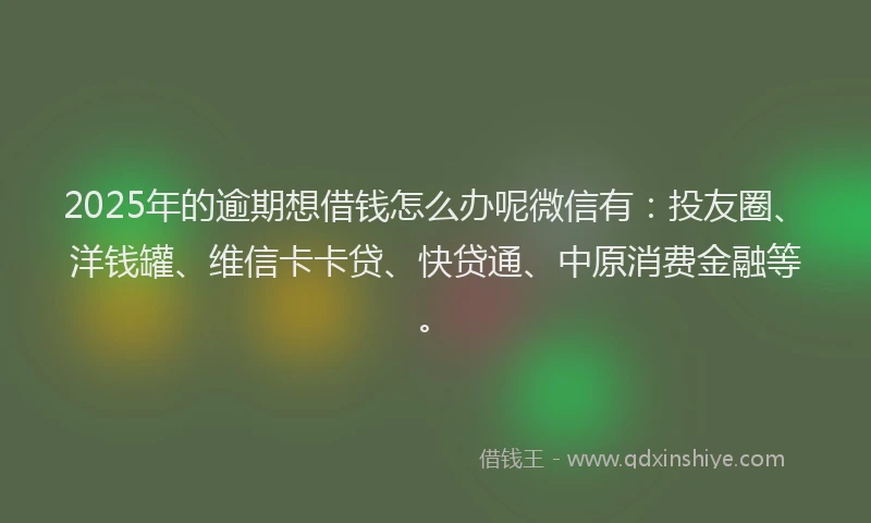2025年的逾期想借钱怎么办呢微信有：投友圈、洋钱罐、维信卡卡贷、快贷通、中原消费金融等。