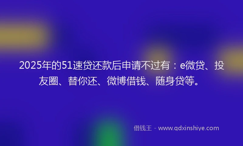 2025年的51速贷还款后申请不过有：e微贷、投友圈、替你还、微博借钱、随身贷等。