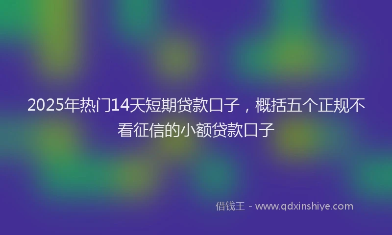 2025年热门14天短期贷款口子，概括五个正规不看征信的小额贷款口子