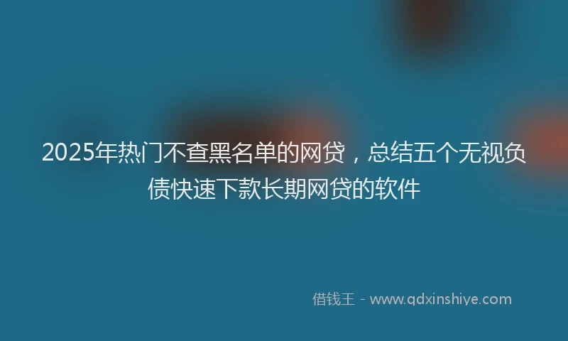 2025年热门不查黑名单的网贷，总结五个无视负债快速下款长期网贷的软件