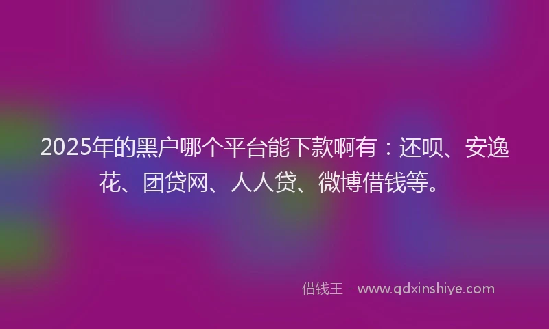 2025年的黑户哪个平台能下款啊有：还呗、安逸花、团贷网、人人贷、微博借钱等。