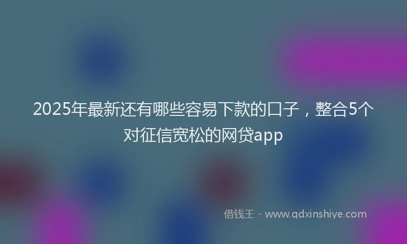 2025年最新还有哪些容易下款的口子，整合5个对征信宽松的网贷app