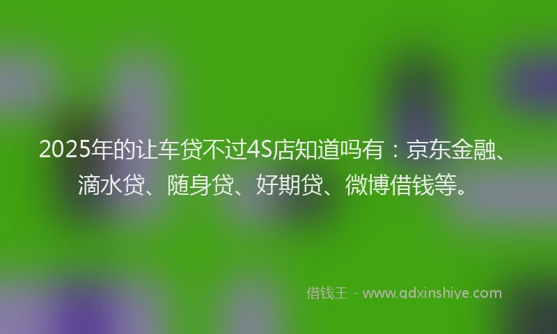 2025年的让车贷不过4S店知道吗有：京东金融、滴水贷、随身贷、好期贷、微博借钱等。