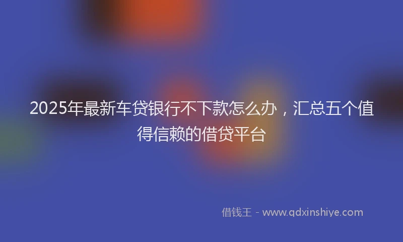 2025年最新车贷银行不下款怎么办，汇总五个值得信赖的借贷平台