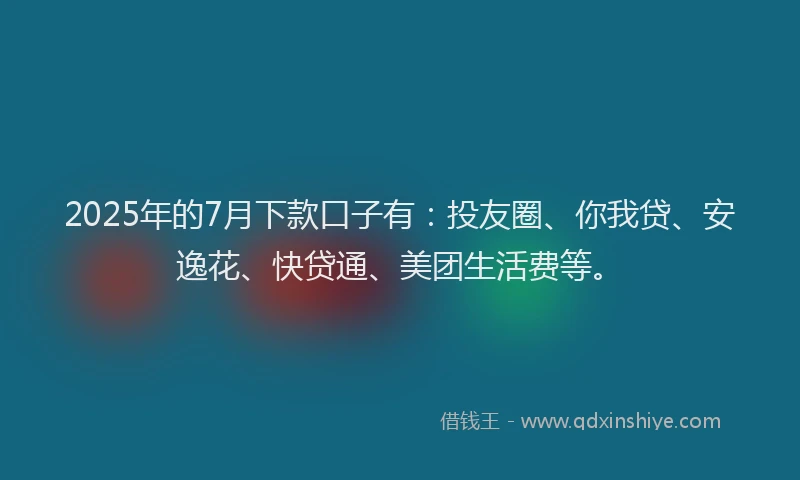 2025年的7月下款口子有：投友圈、你我贷、安逸花、快贷通、美团生活费等。