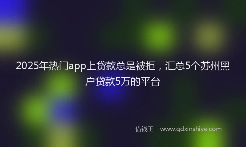 2025年热门app上贷款总是被拒，汇总5个苏州黑户贷款5万的平台