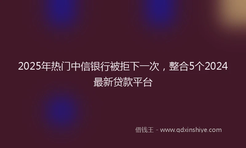 2025年热门中信银行被拒下一次，整合5个2024最新贷款平台