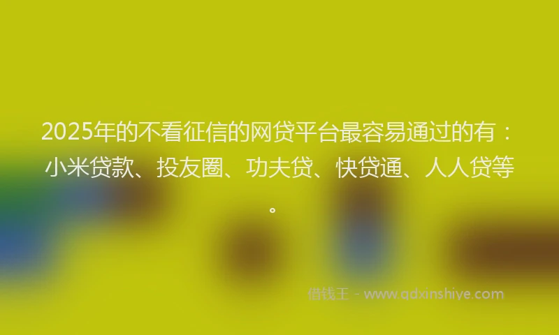 2025年的不看征信的网贷平台最容易通过的有：小米贷款、投友圈、功夫贷、快贷通、人人贷等。