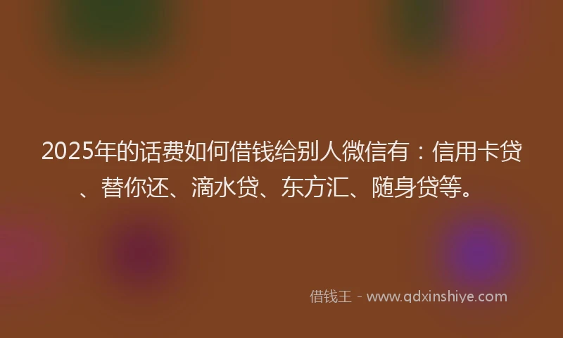 2025年的话费如何借钱给别人微信有：信用卡贷、替你还、滴水贷、东方汇、随身贷等。