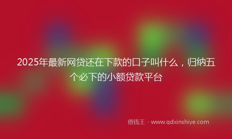 2025年最新网贷还在下款的口子叫什么，归纳五个必下的小额贷款平台