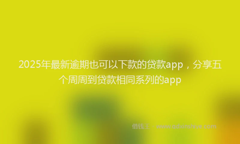 2025年最新逾期也可以下款的贷款app，分享五个周周到贷款相同系列的app