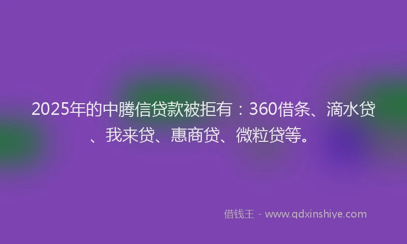 2025年的中腾信贷款被拒有：360借条、滴水贷、我来贷、惠商贷、微粒贷等。