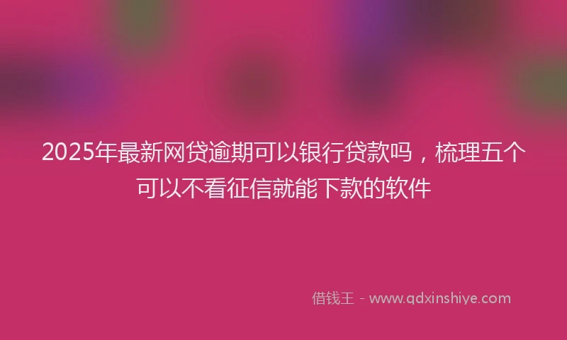 2025年最新网贷逾期可以银行贷款吗,梳理五个可以不看征信就能下款的软件