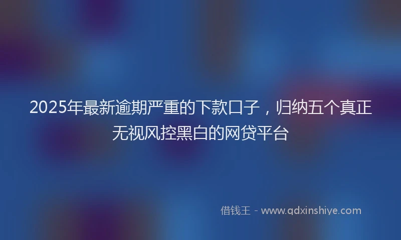 2025年最新逾期严重的下款口子，归纳五个真正无视风控黑白的网贷平台
