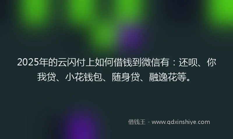 2025年的云闪付上如何借钱到微信有：还呗、你我贷、小花钱包、随身贷、融逸花等。
