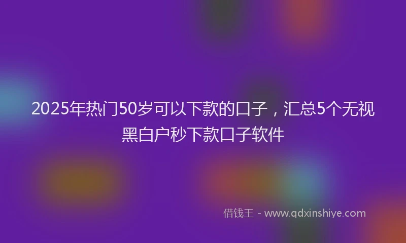2025年热门50岁可以下款的口子，汇总5个无视黑白户秒下款口子软件