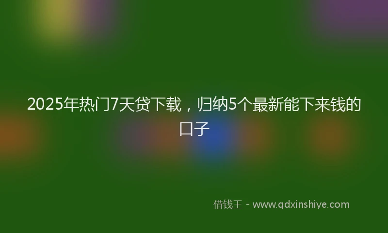 2025年热门7天贷下载，归纳5个最新能下来钱的口子