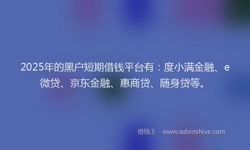 2025年的黑户短期借钱平台有：度小满金融、e微贷、京东金融、惠商贷、随身贷等。