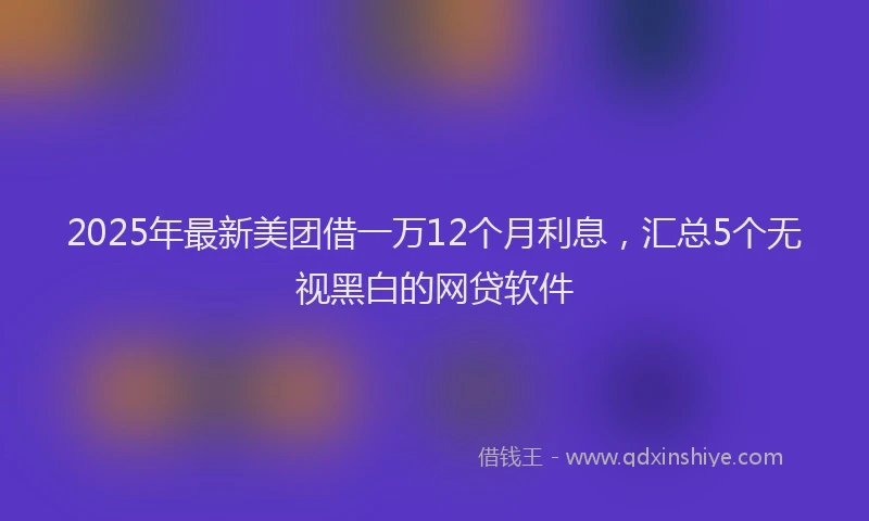 2025年最新美团借一万12个月利息，汇总5个无视黑白的网贷软件
