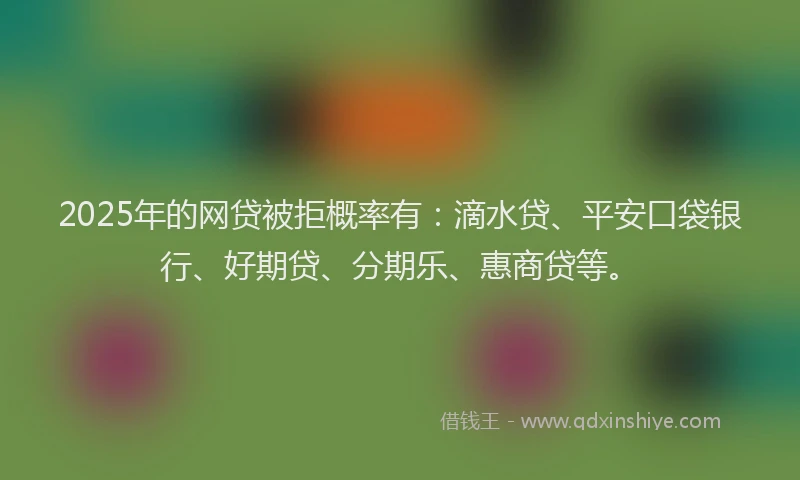 2025年的网贷被拒概率有：滴水贷、平安口袋银行、好期贷、分期乐、惠商贷等。