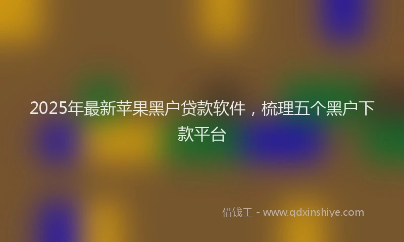 2025年最新苹果黑户贷款软件，梳理五个黑户下款平台