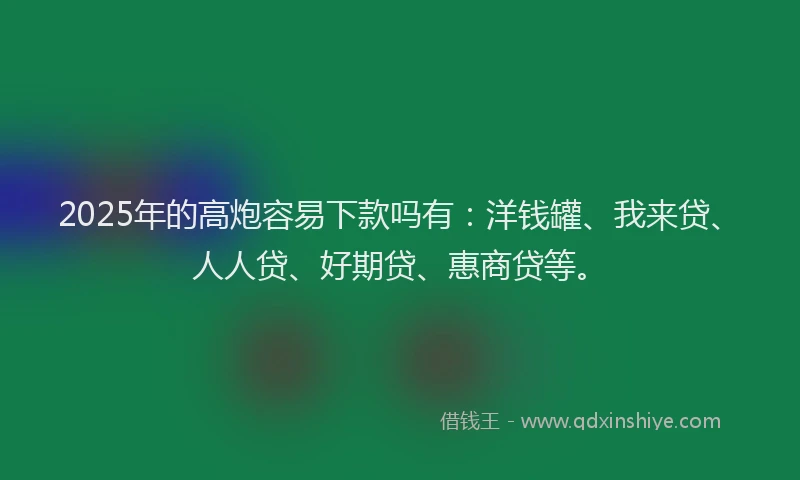 2025年的高炮容易下款吗有：洋钱罐、我来贷、人人贷、好期贷、惠商贷等。
