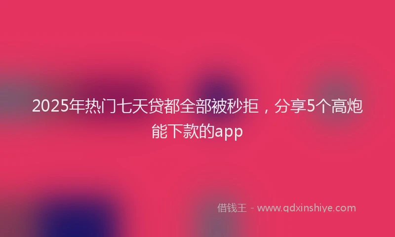 2025年热门七天贷都全部被秒拒，分享5个高炮能下款的app