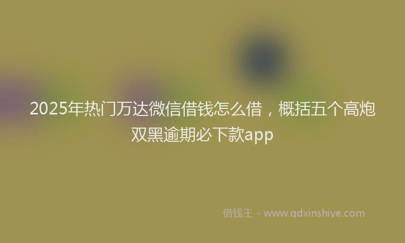 2025年热门万达微信借钱怎么借，概括五个高炮双黑逾期必下款app