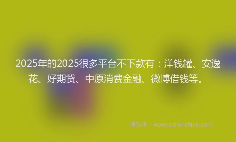2025年的2025很多平台不下款有：洋钱罐、安逸花、好期贷、中原消费金融、微博借钱等。