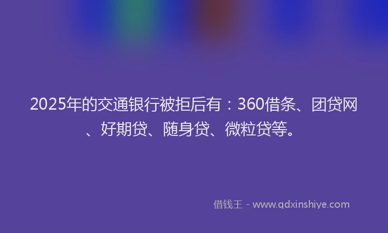 2025年的交通银行被拒后有：360借条、团贷网、好期贷、随身贷、微粒贷等。