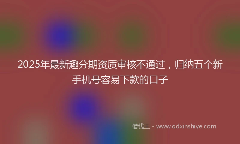 2025年最新趣分期资质审核不通过，归纳五个新手机号容易下款的口子