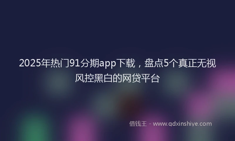 2025年热门91分期app下载，盘点5个真正无视风控黑白的网贷平台