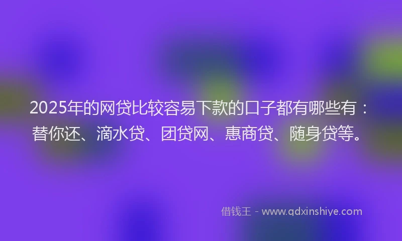 2025年的网贷比较容易下款的口子都有哪些有：替你还、滴水贷、团贷网、惠商贷、随身贷等。