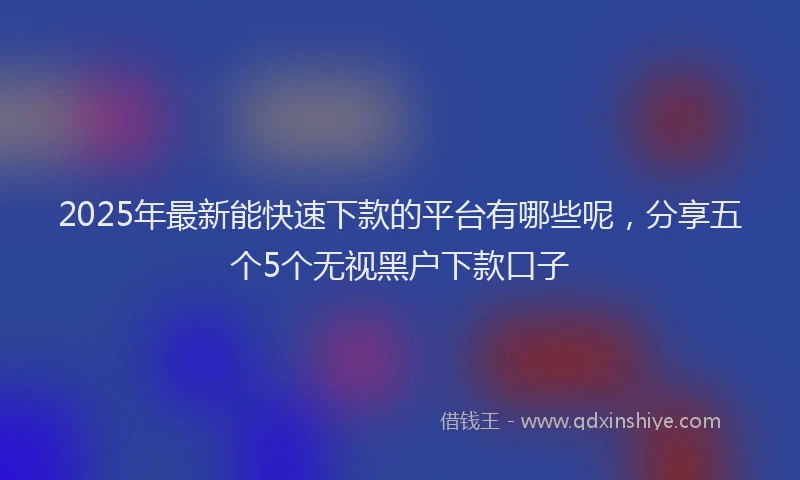2025年最新能快速下款的平台有哪些呢，分享五个5个无视黑户下款口子