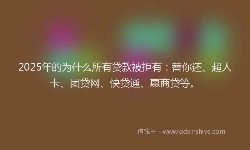 2025年的为什么所有贷款被拒有：替你还、超人卡、团贷网、快贷通、惠商贷等。