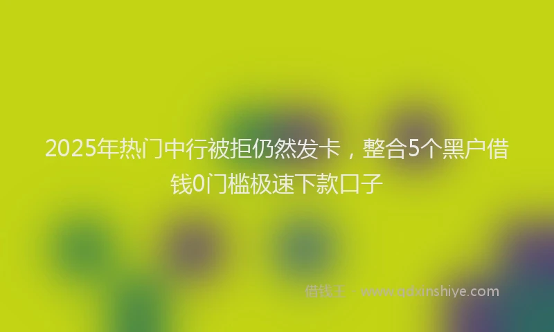 2025年热门中行被拒仍然发卡，整合5个黑户借钱0门槛极速下款口子
