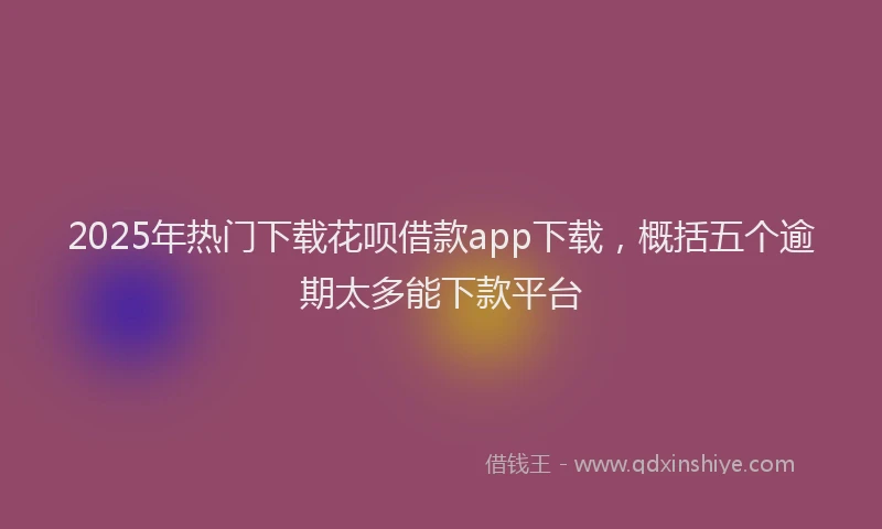 2025年热门下载花呗借款app下载，概括五个逾期太多能下款平台