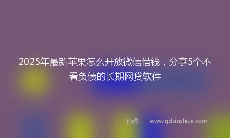 2025年最新苹果怎么开放微信借钱，分享5个不看负债的长期网贷软件