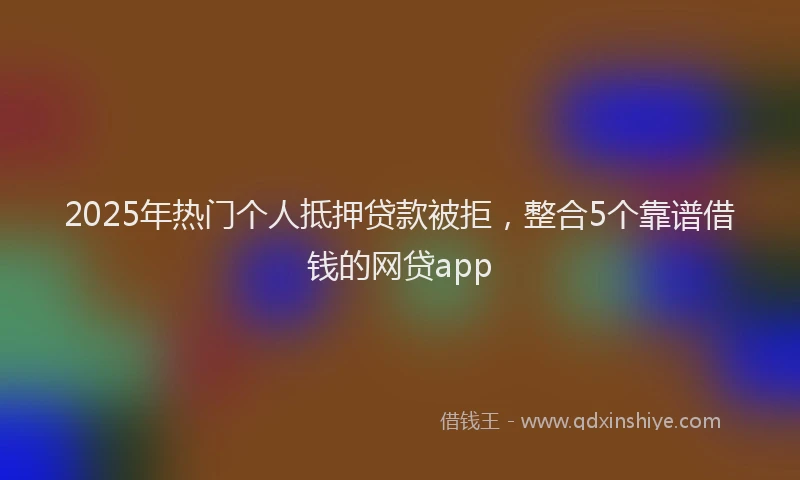 2025年热门个人抵押贷款被拒，整合5个靠谱借钱的网贷app