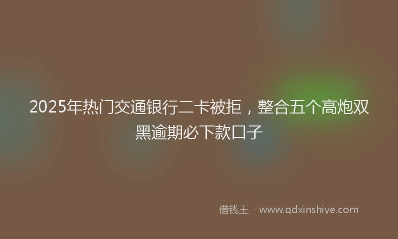 2025年热门交通银行二卡被拒，整合五个高炮双黑逾期必下款口子