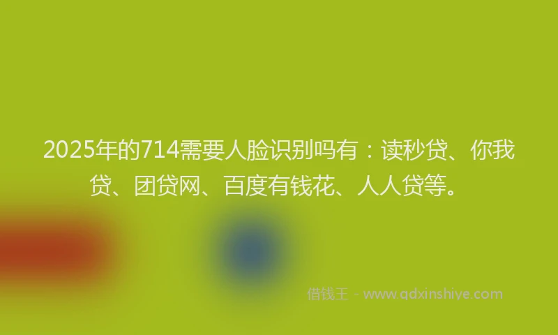2025年的714需要人脸识别吗有：读秒贷、你我贷、团贷网、百度有钱花、人人贷等。