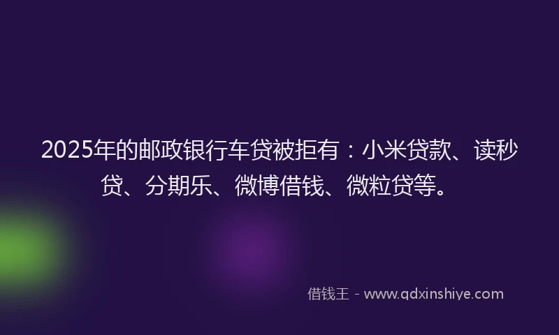 2025年的邮政银行车贷被拒有：小米贷款、读秒贷、分期乐、微博借钱、微粒贷等。