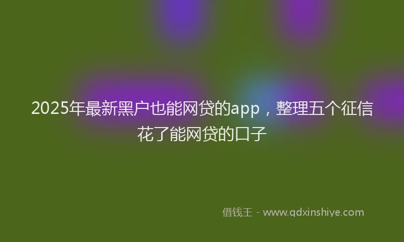 2025年最新黑户也能网贷的app，整理五个征信花了能网贷的口子