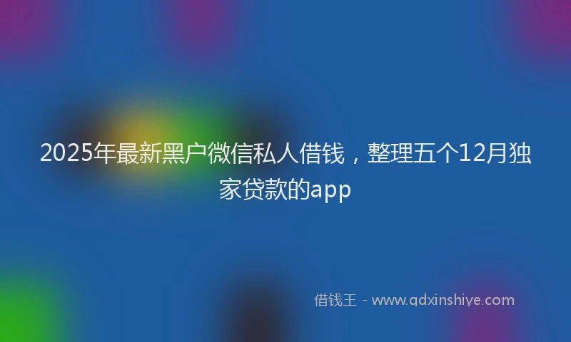 2025年最新黑户微信私人借钱，整理五个12月独家贷款的app