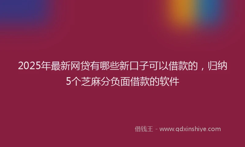 2025年最新网贷有哪些新口子可以借款的，归纳5个芝麻分负面借款的软件