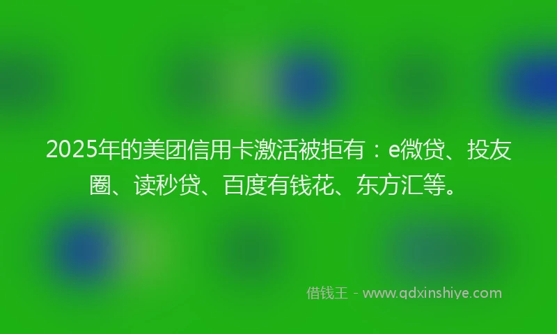 2025年的美团信用卡激活被拒有：e微贷、投友圈、读秒贷、百度有钱花、东方汇等。