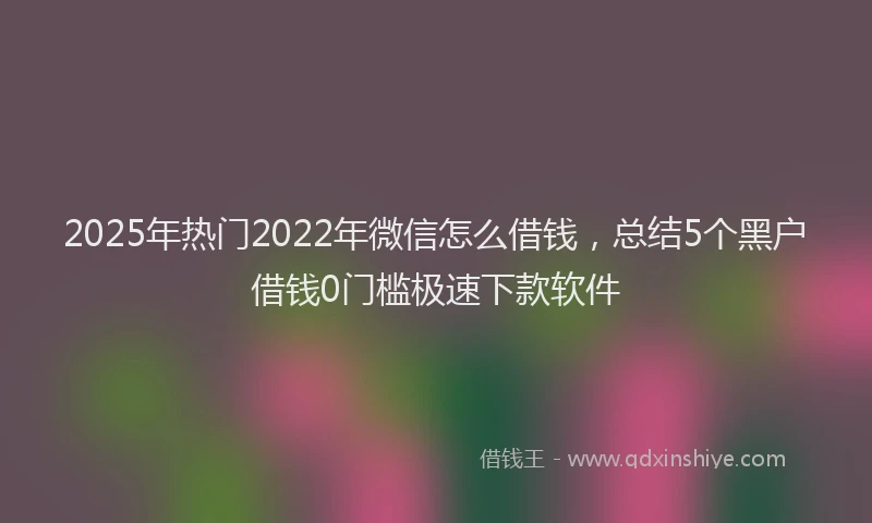 2025年热门2022年微信怎么借钱，总结5个黑户借钱0门槛极速下款软件