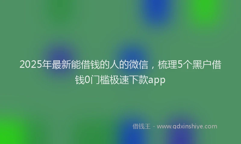 2025年最新能借钱的人的微信，梳理5个黑户借钱0门槛极速下款app
