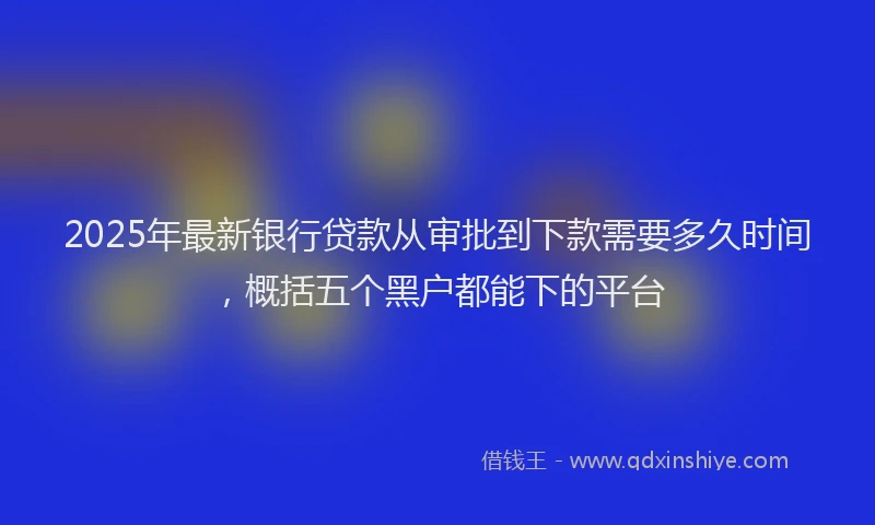 2025年最新银行贷款从审批到下款需要多久时间，概括五个黑户都能下的平台